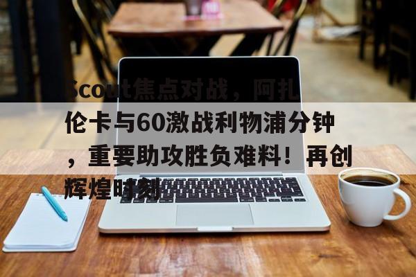 kaiyun官网-Scout焦点对战，阿扎伦卡与60激战利物浦分钟，重要助攻胜负难料！再创辉煌时刻-kaiyun官网